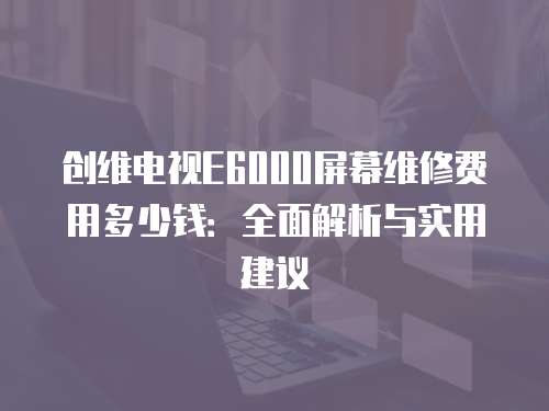 創維電視E6000屏幕維修費用多少錢：全面解析與實用建議