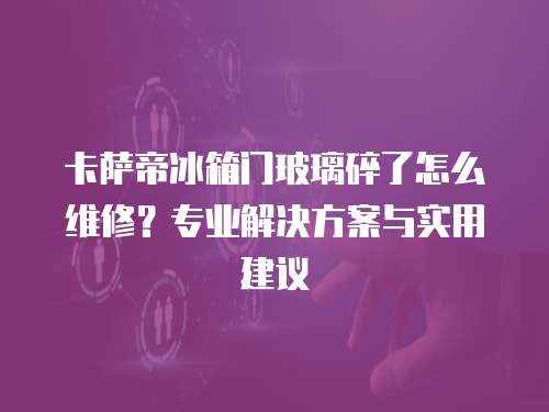 卡薩帝冰箱門玻璃碎了怎么維修？專業解決方案與實用建議