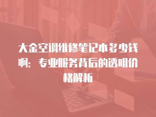 大金空調維修筆記本多少錢?。簩I服務背后的透明價格解析