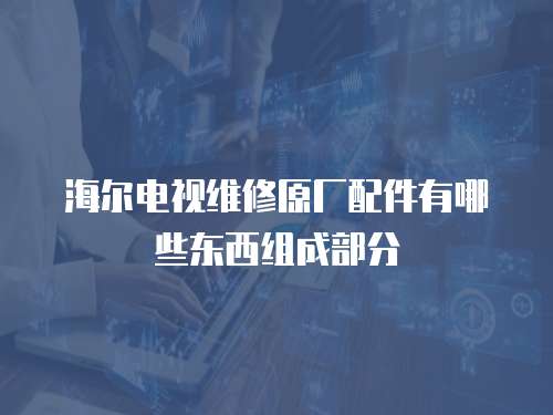 海爾電視維修原廠配件有哪些東西組成部分