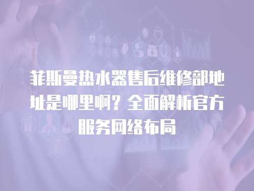 菲斯曼熱水器售后維修部地址是哪里啊？全面解析官方服務網絡布局