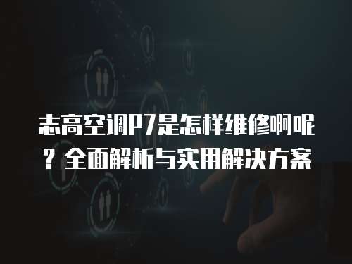 志高空調P7是怎樣維修啊呢？全面解析與實用解決方案