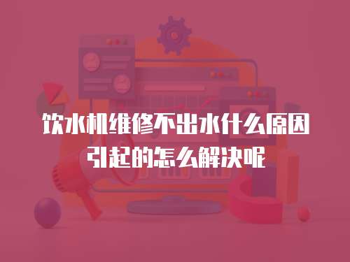 飲水機維修不出水什么原因引起的怎么解決呢