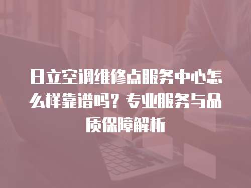 日立空調維修點服務中心怎么樣靠譜嗎？專業服務與品質保障解析