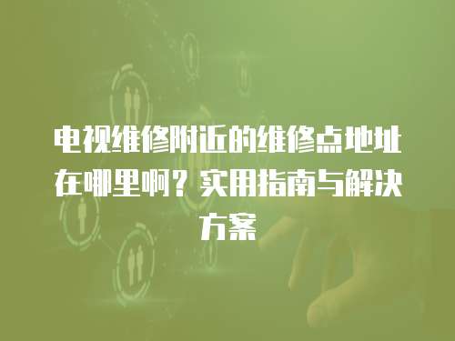 電視維修附近的維修點地址在哪里啊？實用指南與解決方案