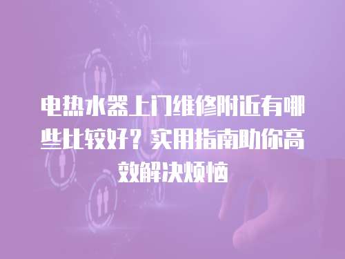 電熱水器上門維修附近有哪些比較好？實用指南助你高效解決煩惱