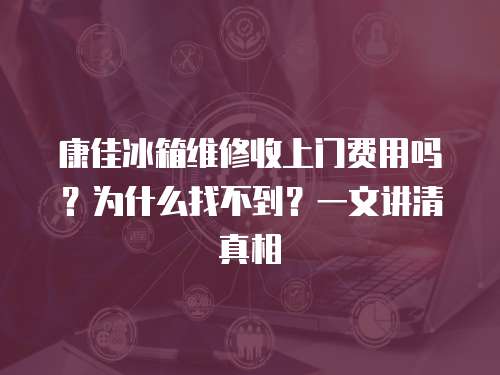 康佳冰箱維修收上門費用嗎？為什么找不到？一文講清真相