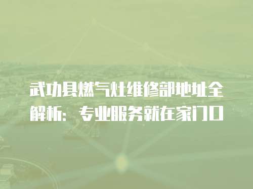 武功縣燃氣灶維修部地址全解析：專業服務就在家門口