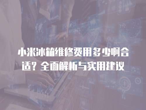 小米冰箱維修費用多少啊合適？全面解析與實用建議
