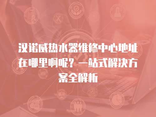 漢諾威熱水器維修中心地址在哪里啊呢？一站式解決方案全解析