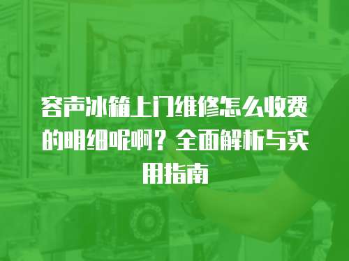 容聲冰箱上門維修怎么收費的明細呢啊？全面解析與實用指南