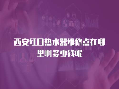 西安紅日熱水器維修點在哪里啊多少錢呢