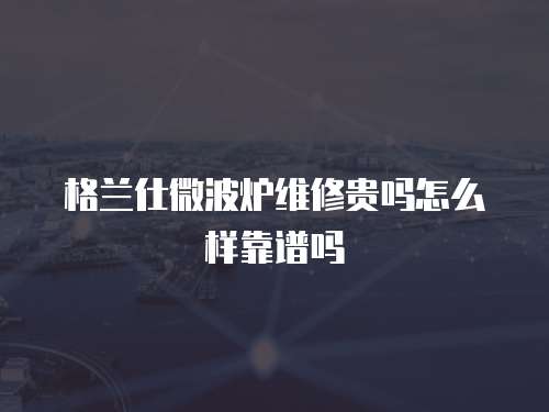 格蘭仕微波爐維修貴嗎怎么樣靠譜嗎