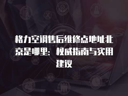 格力空調售后維修點地址北京是哪里：權威指南與實用建議