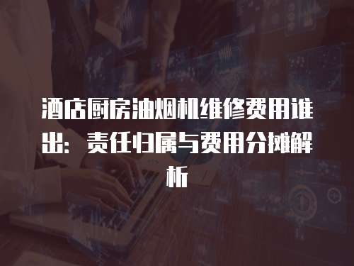 酒店廚房油煙機維修費用誰出：責任歸屬與費用分攤解析
