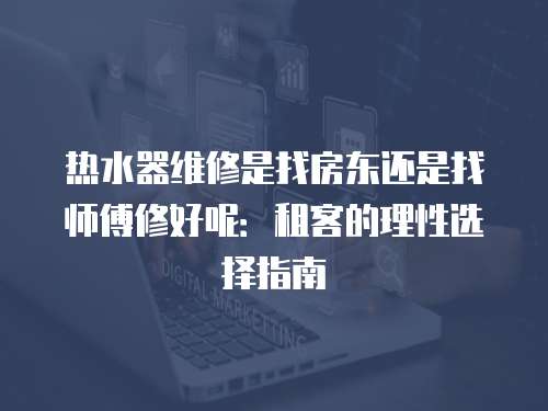 熱水器維修是找房東還是找師傅修好呢：租客的理性選擇指南