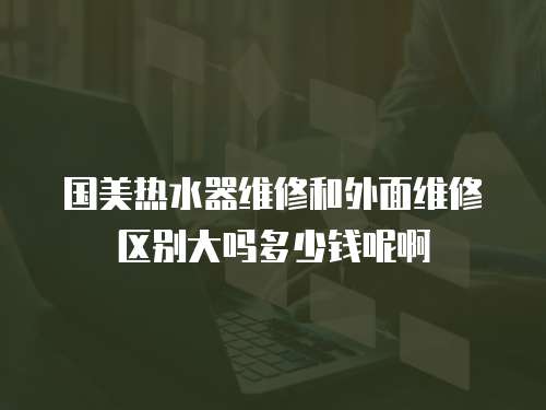 國美熱水器維修和外面維修區別大嗎多少錢呢啊