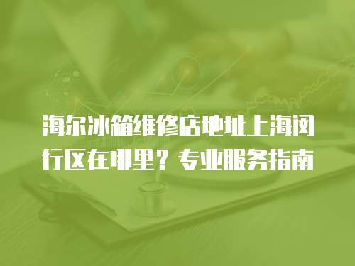 海爾冰箱維修店地址上海閔行區(qū)在哪里？專業(yè)服務(wù)指南
