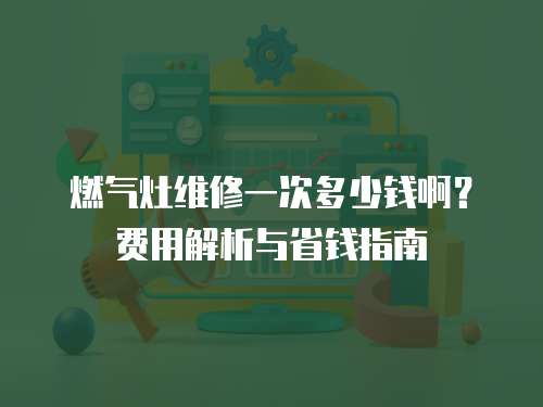 燃氣灶維修一次多少錢啊？費用解析與省錢指南