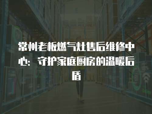 常州老板燃氣灶售后維修中心：守護家庭廚房的溫暖后盾