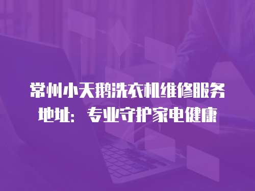 常州小天鵝洗衣機維修服務地址：專業守護家電健康