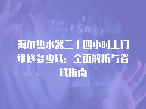 海爾熱水器二十四小時上門維修多少錢：全面解析與省錢指南