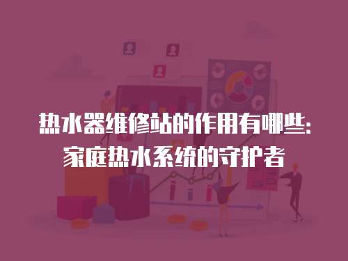 熱水器維修站的作用有哪些：家庭熱水系統的守護者