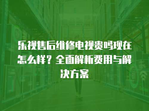 樂視售后維修電視貴嗎現在怎么樣？全面解析費用與解決方案