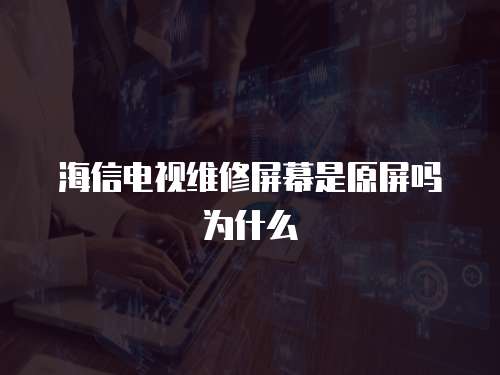 海信電視維修屏幕是原屏嗎為什么