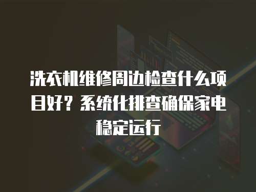 洗衣機維修周邊檢查什么項目好？系統化排查確保家電穩定運行