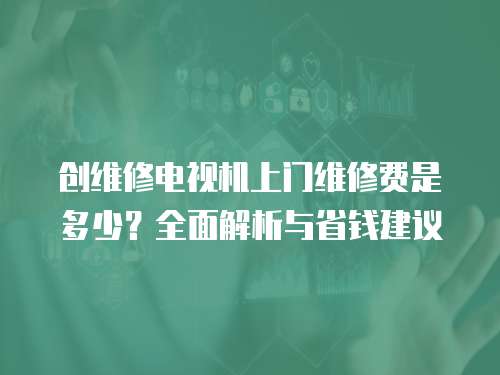 創維修電視機上門維修費是多少？全面解析與省錢建議