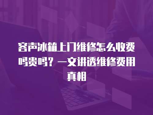 容聲冰箱上門維修怎么收費嗎貴嗎？一文講透維修費用真相