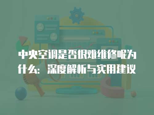 中央空調是否很難維修呢為什么：深度解析與實用建議