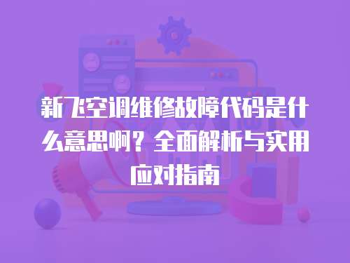 新飛空調維修故障代碼是什么意思啊？全面解析與實用應對指南