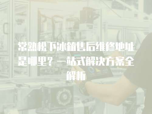 常熟松下冰箱售后維修地址是哪里？一站式解決方案全解析