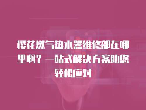 櫻花燃氣熱水器維修部在哪里啊？一站式解決方案助您輕松應對
