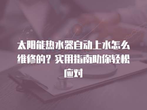 太陽能熱水器自動上水怎么維修的？實用指南助你輕松應對