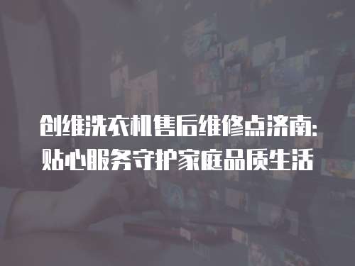 創維洗衣機售后維修點濟南：貼心服務守護家庭品質生活