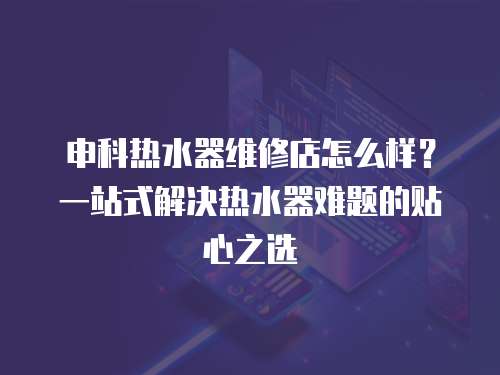 申科熱水器維修店怎么樣？一站式解決熱水器難題的貼心之選