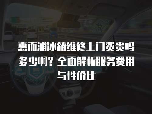 惠而浦冰箱維修上門費貴嗎多少啊？全面解析服務費用與性價比