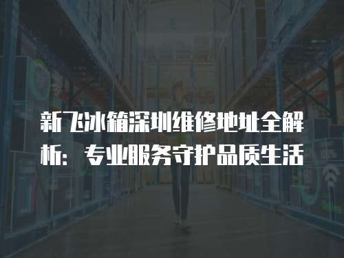 新飛冰箱深圳維修地址全解析：專業(yè)服務守護品質(zhì)生活