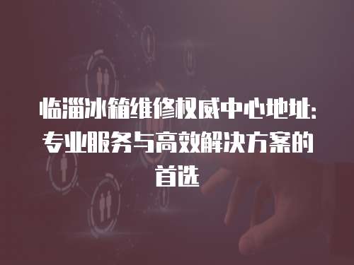 臨淄冰箱維修權威中心地址：專業服務與高效解決方案的首選