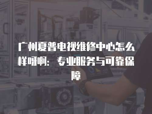 廣州夏普電視維修中心怎么樣呀啊：專業服務與可靠保障