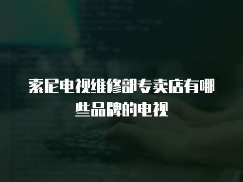 索尼電視維修部專賣店有哪些品牌的電視