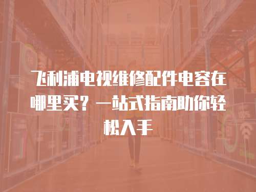 飛利浦電視維修配件電容在哪里買？一站式指南助你輕松入手