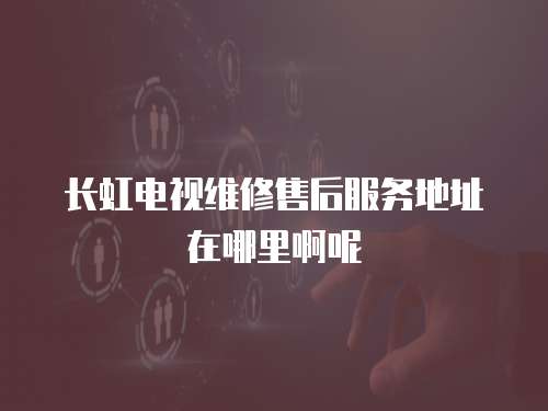 長虹電視維修售后服務地址在哪里啊呢