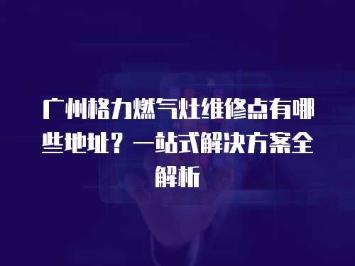 廣州格力燃氣灶維修點有哪些地址？一站式解決方案全解析