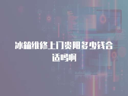 冰箱維修上門貴陽多少錢合適嗎啊
