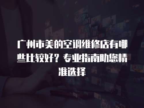 廣州市美的空調維修店有哪些比較好？專業指南助您精準選擇