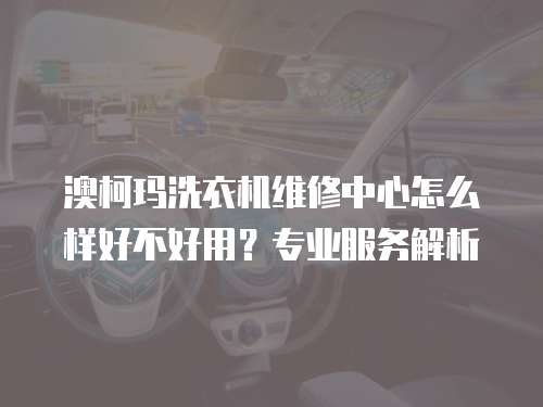 澳柯瑪洗衣機(jī)維修中心怎么樣好不好用？專業(yè)服務(wù)解析